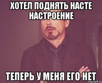 хотел поднять насте настроение теперь у меня его нет