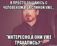 я просто общаюсь с человеком,а за спиной уже... "интересно,а они уже трахались?"