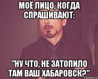 моё лицо, когда спрашивают: "ну что, не затопило там ваш хабаровск?"