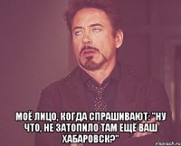  моё лицо, когда спрашивают: "ну что, не затопило там ещё ваш хабаровск?"