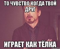 то чувство когда твой друг играет как тёлка