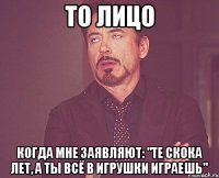 то лицо когда мне заявляют: "те скока лет, а ты всё в игрушки играешь"