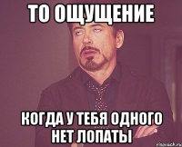 то ощущение когда у тебя одного нет лопаты