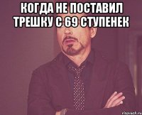 когда не поставил трешку с 69 ступенек 