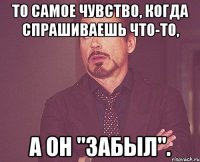 то самое чувство, когда спрашиваешь что-то, а он "забыл".