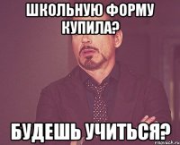 школьную форму купила? будешь учиться?