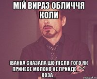 мій вираз обличчя коли іванка сказала шо після того як принесе молоко не прийде_^^ коза_