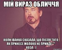 мій вираз обличчя коли іванка сказала, що після того, як принесе молоко не прийде^^ коза_)