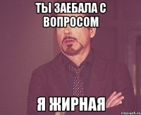 ты заебала с вопросом я жирная