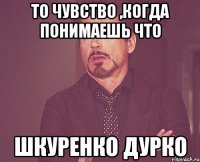 то чувство ,когда понимаешь что шкуренко дурко