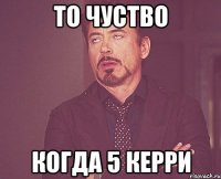 то чуство когда 5 керри