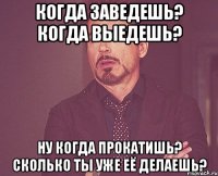 когда заведешь? когда выедешь? ну когда прокатишь? сколько ты уже её делаешь?