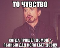 то чувство когда пришел домой, а пьяный дед коля ебет доску