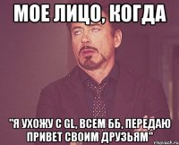 мое лицо, когда "я ухожу с gl, всем бб, передаю привет своим друзьям"