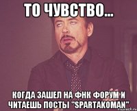 то чувство... когда зашел на фнк форум и читаешь посты "spartakoman"