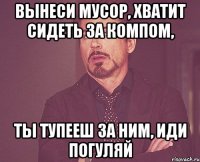 вынеси мусор, хватит сидеть за компом, ты тупееш за ним, иди погуляй