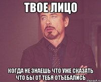 твое лицо когда не знаешь что уже сказать что бы от тебя отъебались