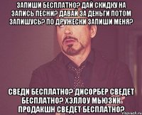 запиши бесплатно? дай скидку на запись песни? давай за деньги потом запишусь? по дружески запиши меня? сведи бесплатно? дисорбер сведет бесплатно? хэллоу мьюзик продакшн сведет бесплатно?