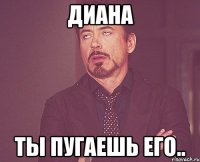 диана ты пугаешь его..