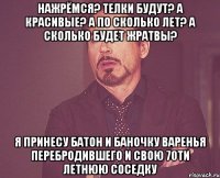 нажрёмся? телки будут? а красивые? а по сколько лет? а сколько будет жратвы? я принесу батон и баночку варенья перебродившего и свою 70ти летнюю соседку