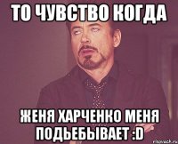 то чувство когда женя харченко меня подьебывает :d