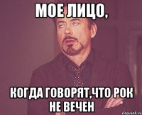 мое лицо, когда говорят,что рок не вечен