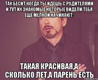 так бесит когда ты идешь с родителями и тут их знакомые,которые видели тебя еще мелкой начинают: такая красивая,а сколько лет,а парень есть