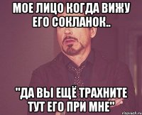 мое лицо когда вижу его сокланок.. "да вы ещё трахните тут его при мне"