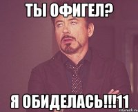 ты офигел? я обиделась!!!11