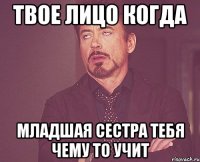 твое лицо когда младшая сестра тебя чему то учит