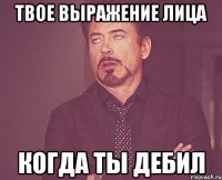 твое выражение лица когда ты дебил