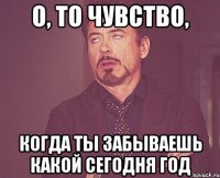 о, то чувство, когда ты забываешь какой сегодня год