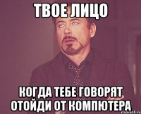 твое лицо когда тебе говорят отойди от компютера