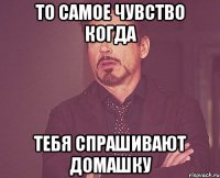 то самое чувство когда тебя спрашивают домашку