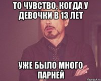 то чувство, когда у девочки в 13 лет уже было много парней