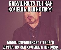 бабушка:ту ты как хочешь в школу?? мама спрашивает у твоего друга: ну как хочешь в школу?