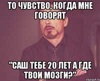 то чувство, когда мне говорят "саш тебе 20 лет а где твои мозги?"