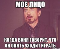 мое лицо когда ваня говорит, что он опять уходит играть