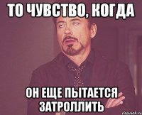 то чувство, когда он еще пытается затроллить