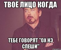 твоё лицо когда тебе говорят "ох нэ спеши"