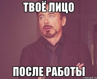 твоё лицо после работы