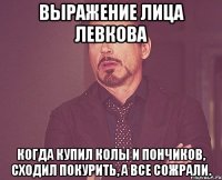 выражение лица левкова когда купил колы и пончиков, сходил покурить, а все сожрали.