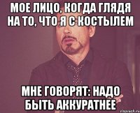 мое лицо, когда глядя на то, что я с костылем мне говорят: надо быть аккуратнее