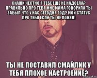 скажи честно я тебе еще не надоела? правильно про тебя мне мама говорила ты забыл что у нас сегодня год? мой статус про тебя если ты не понял! ты не поставил смайлик у тебя плохое настроение?