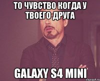 то чувство когда у твоего друга galaxy s4 mini