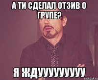 а ти сделал отзив о групе? я ждууууууууу