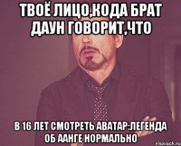 твоё лицо,кода брат даун говорит,что в 16 лет смотреть аватар:легенда об аанге нормально