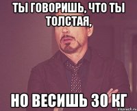 ты говоришь, что ты толстая, но весишь 30 кг