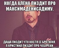 когда алёна пиздит про максимаденисадиму, даша пиздит что костя её братюня, а кристина пиздит про чебуреки