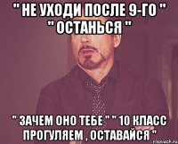 " не уходи после 9-го " " останься " " зачем оно тебе " " 10 класс прогуляем , оставайся "